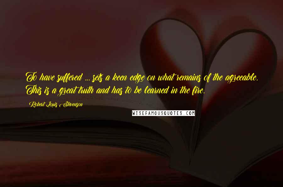 Robert Louis Stevenson Quotes: To have suffered ... sets a keen edge on what remains of the agreeable. This is a great truth and has to be learned in the fire.