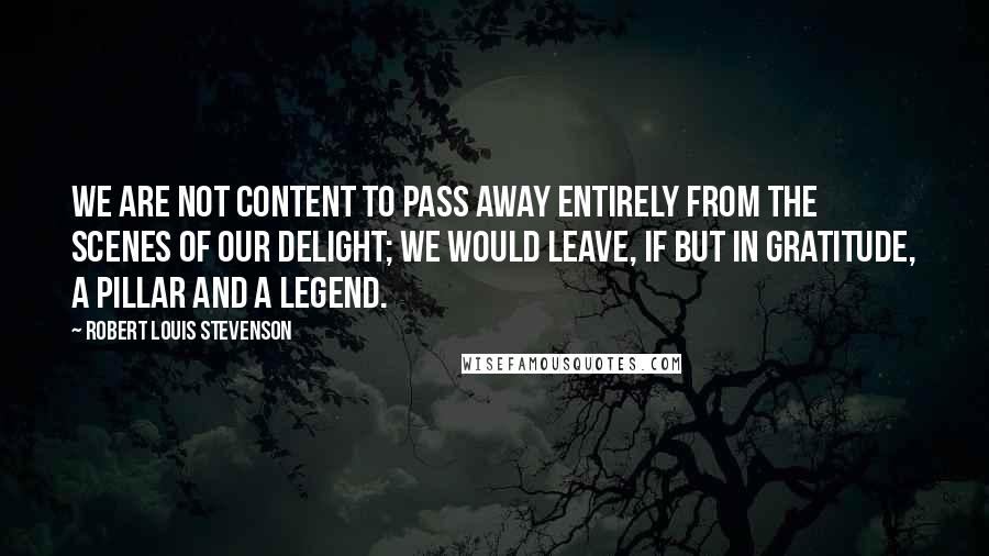 Robert Louis Stevenson Quotes: We are not content to pass away entirely from the scenes of our delight; we would leave, if but in gratitude, a pillar and a legend.