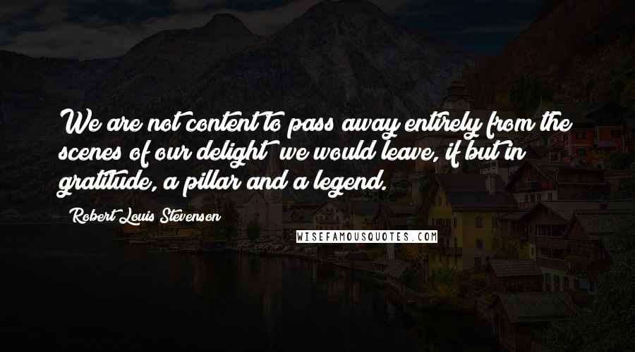 Robert Louis Stevenson Quotes: We are not content to pass away entirely from the scenes of our delight; we would leave, if but in gratitude, a pillar and a legend.