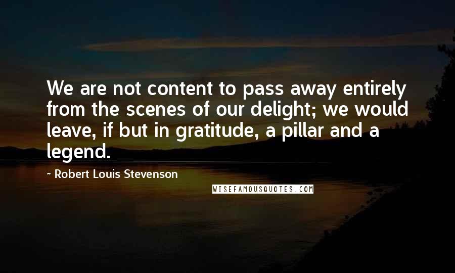 Robert Louis Stevenson Quotes: We are not content to pass away entirely from the scenes of our delight; we would leave, if but in gratitude, a pillar and a legend.