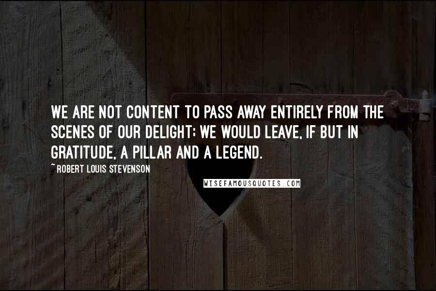 Robert Louis Stevenson Quotes: We are not content to pass away entirely from the scenes of our delight; we would leave, if but in gratitude, a pillar and a legend.