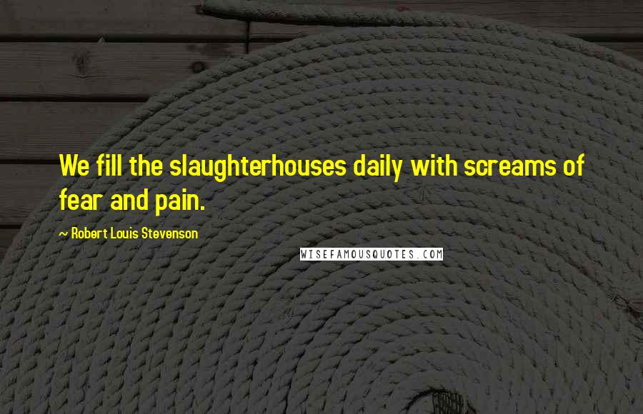 Robert Louis Stevenson Quotes: We fill the slaughterhouses daily with screams of fear and pain.