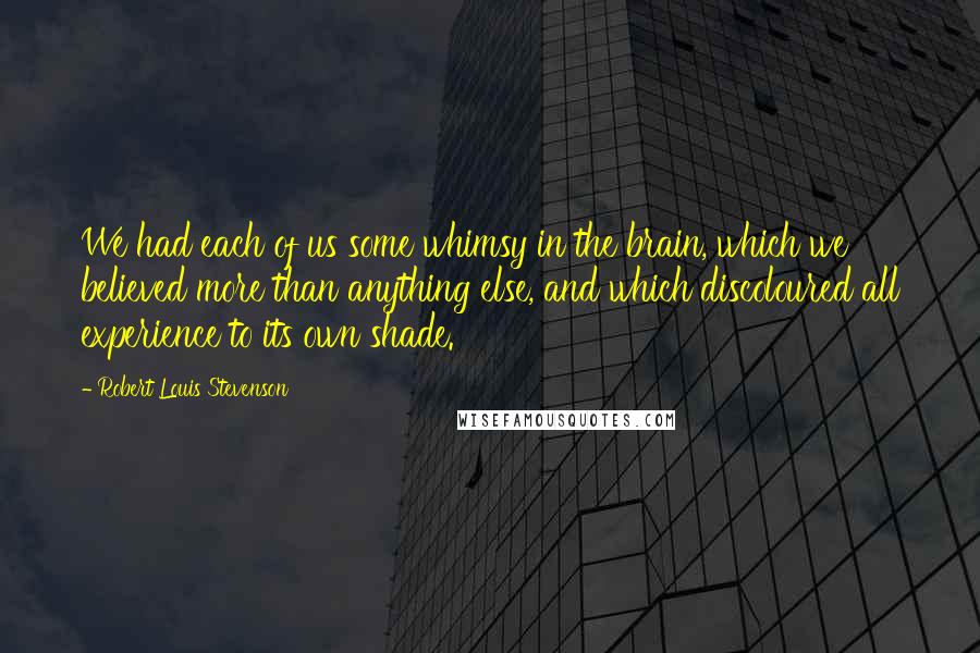 Robert Louis Stevenson Quotes: We had each of us some whimsy in the brain, which we believed more than anything else, and which discoloured all experience to its own shade.