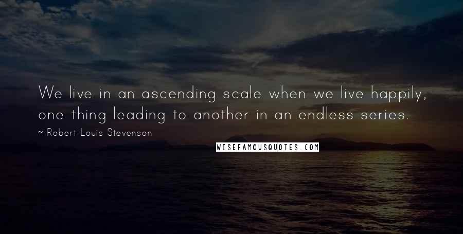 Robert Louis Stevenson Quotes: We live in an ascending scale when we live happily, one thing leading to another in an endless series.