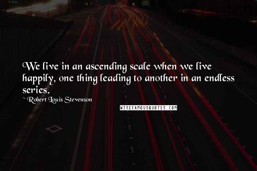 Robert Louis Stevenson Quotes: We live in an ascending scale when we live happily, one thing leading to another in an endless series.