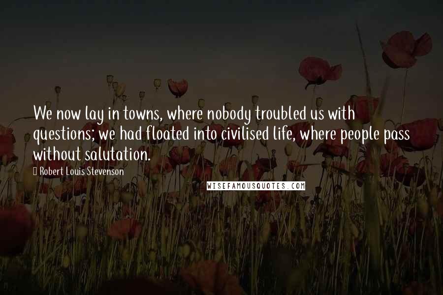 Robert Louis Stevenson Quotes: We now lay in towns, where nobody troubled us with questions; we had floated into civilised life, where people pass without salutation.