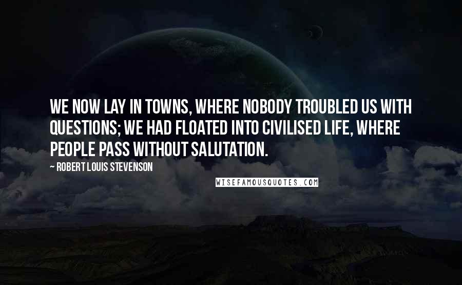 Robert Louis Stevenson Quotes: We now lay in towns, where nobody troubled us with questions; we had floated into civilised life, where people pass without salutation.