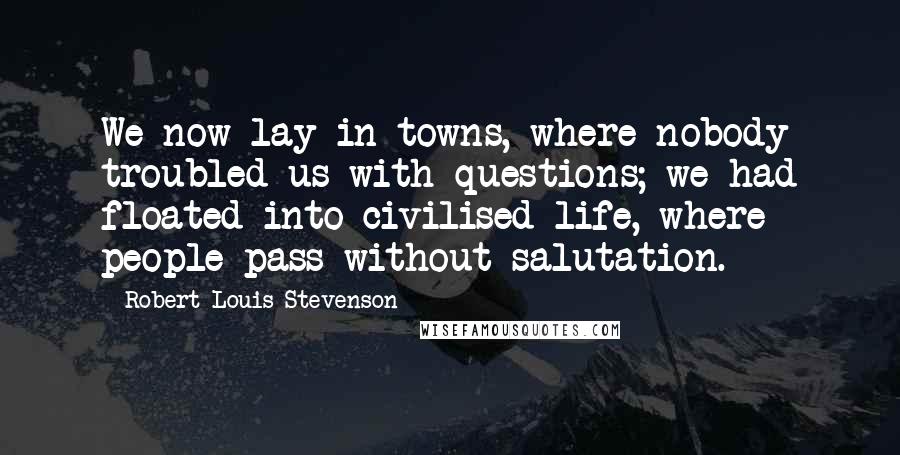 Robert Louis Stevenson Quotes: We now lay in towns, where nobody troubled us with questions; we had floated into civilised life, where people pass without salutation.