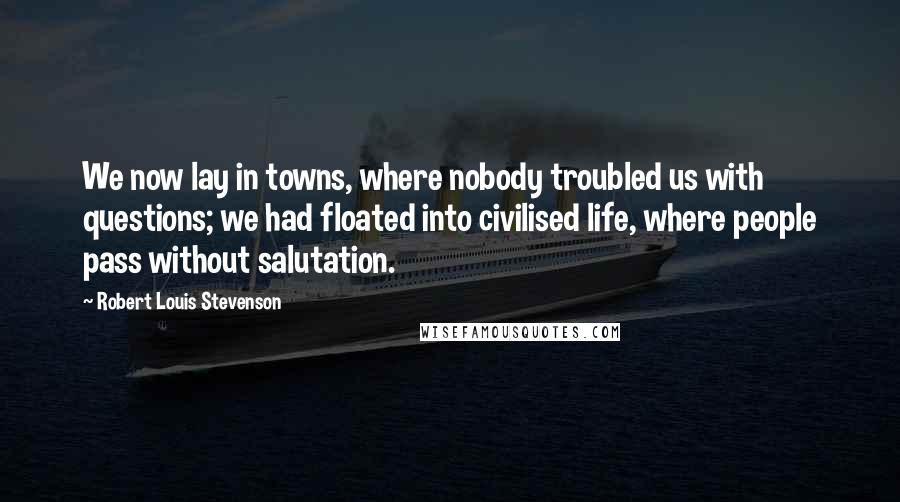 Robert Louis Stevenson Quotes: We now lay in towns, where nobody troubled us with questions; we had floated into civilised life, where people pass without salutation.