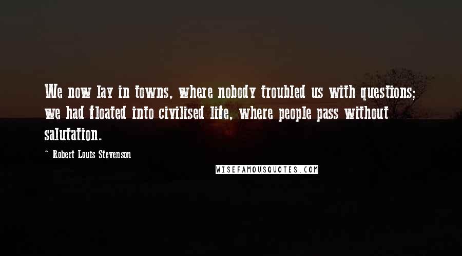 Robert Louis Stevenson Quotes: We now lay in towns, where nobody troubled us with questions; we had floated into civilised life, where people pass without salutation.