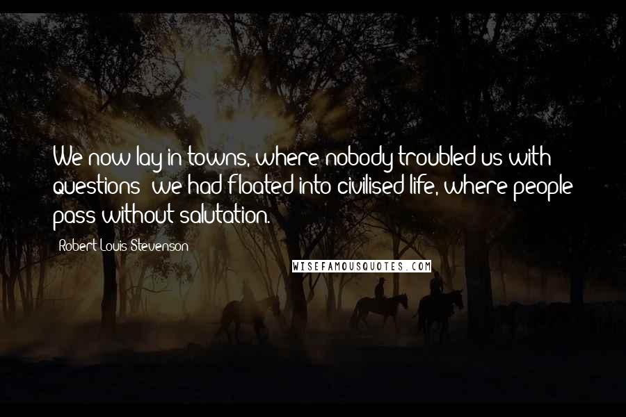 Robert Louis Stevenson Quotes: We now lay in towns, where nobody troubled us with questions; we had floated into civilised life, where people pass without salutation.