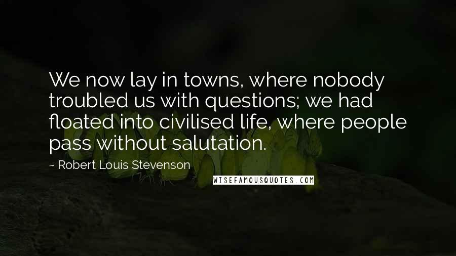 Robert Louis Stevenson Quotes: We now lay in towns, where nobody troubled us with questions; we had floated into civilised life, where people pass without salutation.