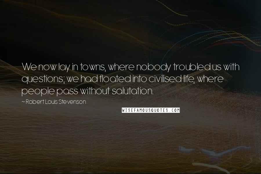 Robert Louis Stevenson Quotes: We now lay in towns, where nobody troubled us with questions; we had floated into civilised life, where people pass without salutation.