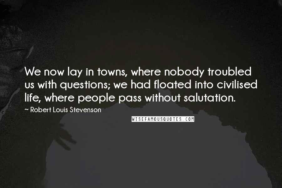 Robert Louis Stevenson Quotes: We now lay in towns, where nobody troubled us with questions; we had floated into civilised life, where people pass without salutation.