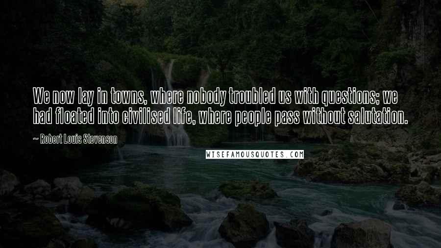 Robert Louis Stevenson Quotes: We now lay in towns, where nobody troubled us with questions; we had floated into civilised life, where people pass without salutation.