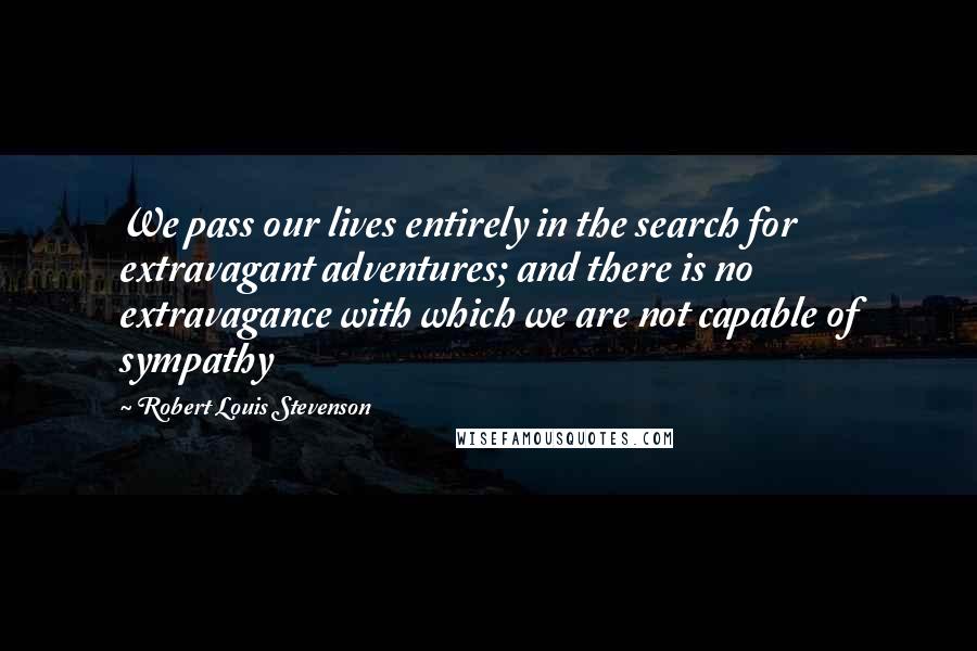 Robert Louis Stevenson Quotes: We pass our lives entirely in the search for extravagant adventures; and there is no extravagance with which we are not capable of sympathy