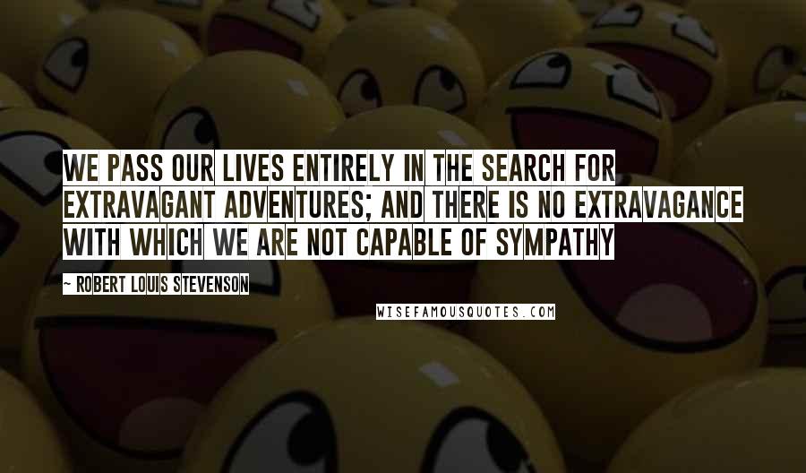 Robert Louis Stevenson Quotes: We pass our lives entirely in the search for extravagant adventures; and there is no extravagance with which we are not capable of sympathy