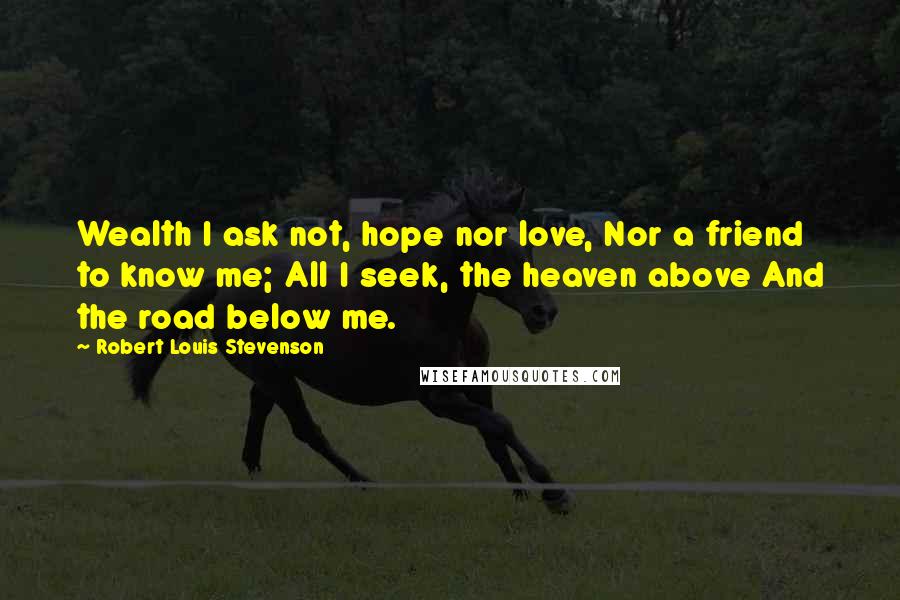 Robert Louis Stevenson Quotes: Wealth I ask not, hope nor love, Nor a friend to know me; All I seek, the heaven above And the road below me.