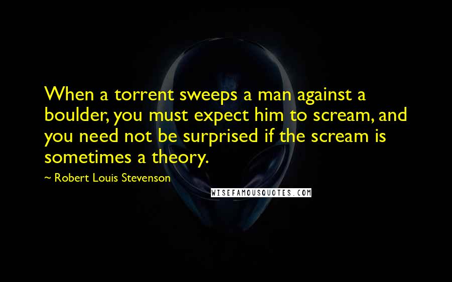 Robert Louis Stevenson Quotes: When a torrent sweeps a man against a boulder, you must expect him to scream, and you need not be surprised if the scream is sometimes a theory.