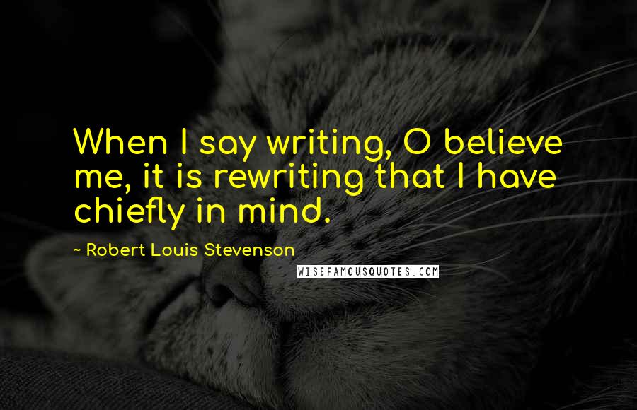 Robert Louis Stevenson Quotes: When I say writing, O believe me, it is rewriting that I have chiefly in mind.