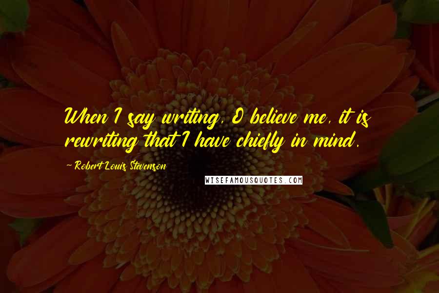 Robert Louis Stevenson Quotes: When I say writing, O believe me, it is rewriting that I have chiefly in mind.