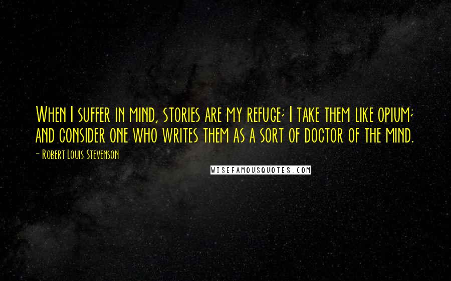 Robert Louis Stevenson Quotes: When I suffer in mind, stories are my refuge; I take them like opium; and consider one who writes them as a sort of doctor of the mind.