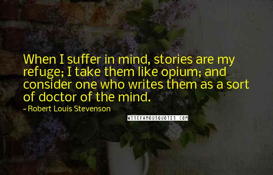 Robert Louis Stevenson Quotes: When I suffer in mind, stories are my refuge; I take them like opium; and consider one who writes them as a sort of doctor of the mind.