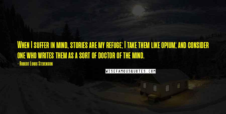 Robert Louis Stevenson Quotes: When I suffer in mind, stories are my refuge; I take them like opium; and consider one who writes them as a sort of doctor of the mind.