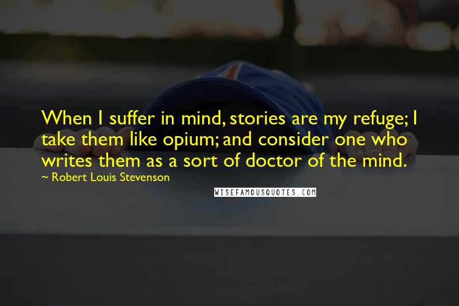 Robert Louis Stevenson Quotes: When I suffer in mind, stories are my refuge; I take them like opium; and consider one who writes them as a sort of doctor of the mind.