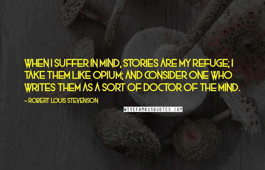 Robert Louis Stevenson Quotes: When I suffer in mind, stories are my refuge; I take them like opium; and consider one who writes them as a sort of doctor of the mind.