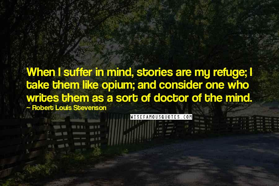 Robert Louis Stevenson Quotes: When I suffer in mind, stories are my refuge; I take them like opium; and consider one who writes them as a sort of doctor of the mind.