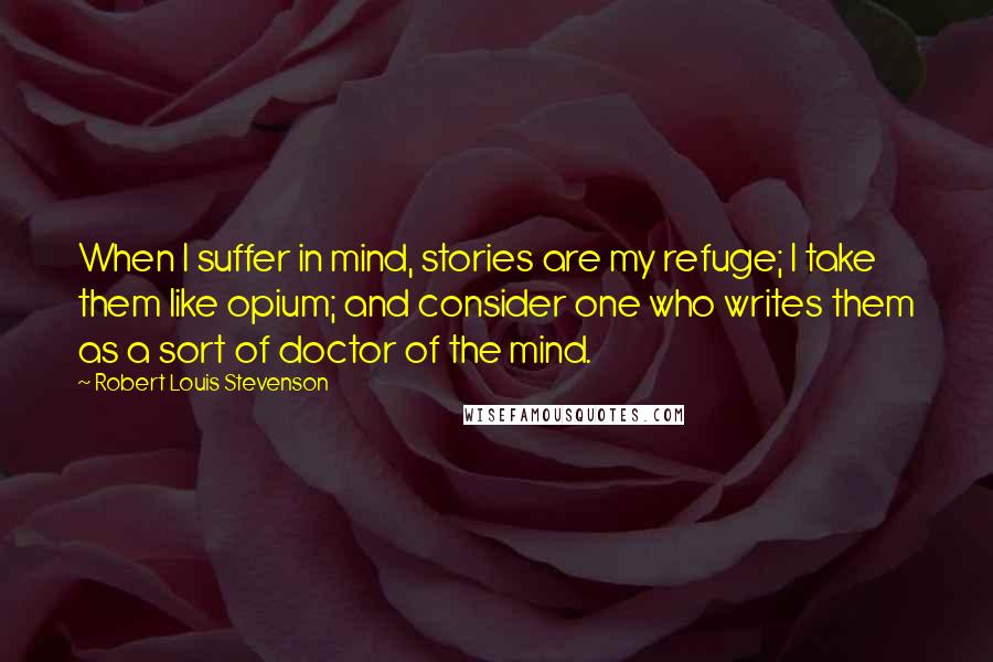 Robert Louis Stevenson Quotes: When I suffer in mind, stories are my refuge; I take them like opium; and consider one who writes them as a sort of doctor of the mind.