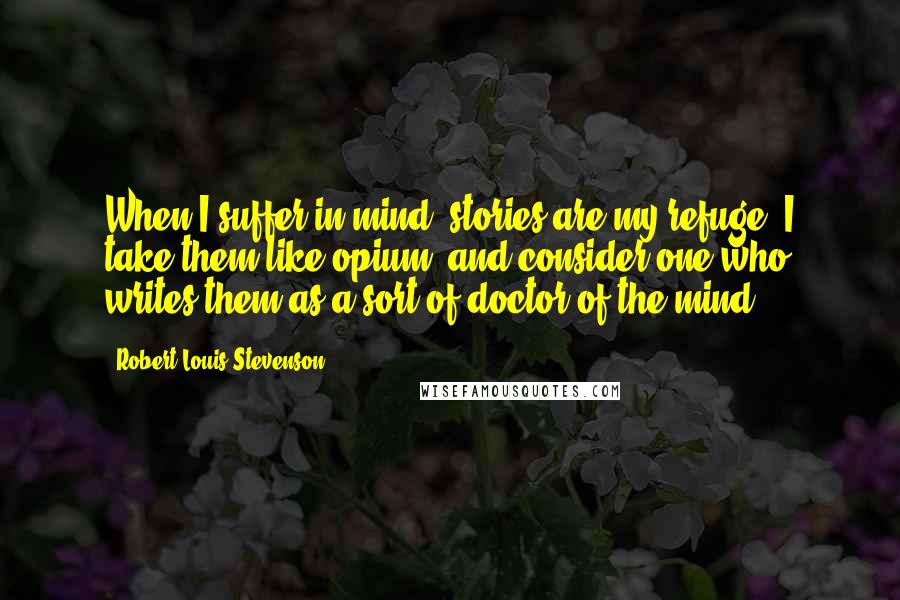 Robert Louis Stevenson Quotes: When I suffer in mind, stories are my refuge; I take them like opium; and consider one who writes them as a sort of doctor of the mind.