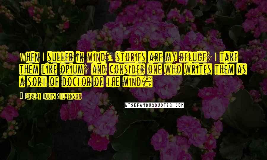 Robert Louis Stevenson Quotes: When I suffer in mind, stories are my refuge; I take them like opium; and consider one who writes them as a sort of doctor of the mind.