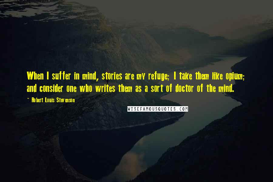 Robert Louis Stevenson Quotes: When I suffer in mind, stories are my refuge; I take them like opium; and consider one who writes them as a sort of doctor of the mind.