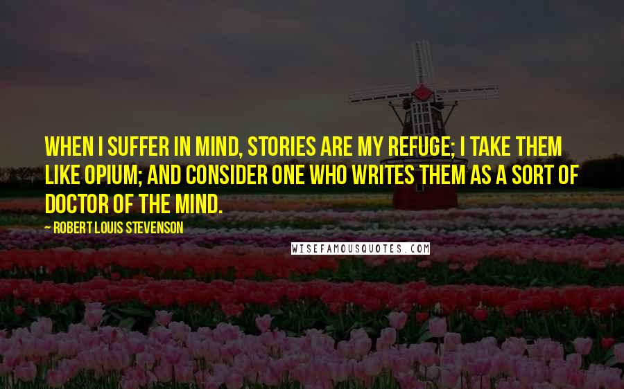 Robert Louis Stevenson Quotes: When I suffer in mind, stories are my refuge; I take them like opium; and consider one who writes them as a sort of doctor of the mind.