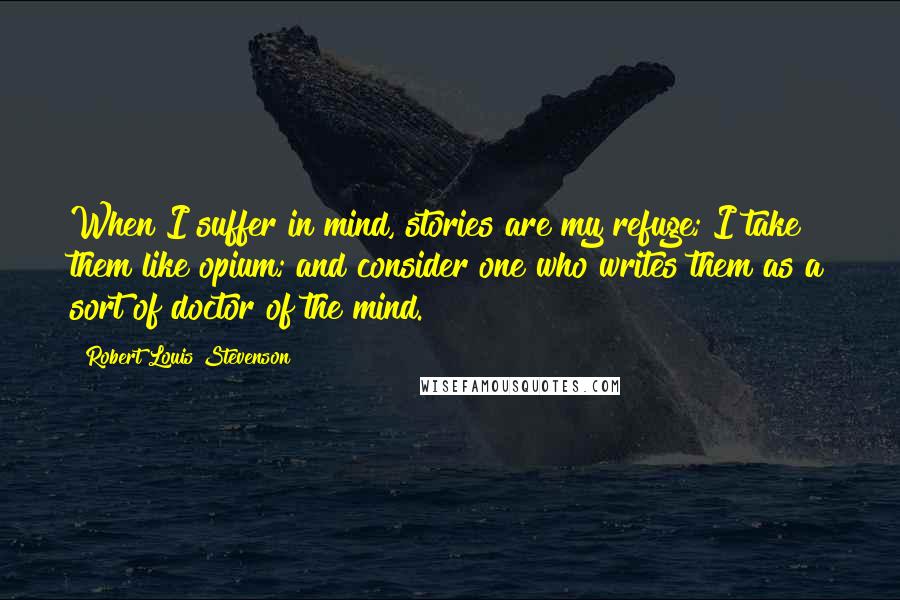 Robert Louis Stevenson Quotes: When I suffer in mind, stories are my refuge; I take them like opium; and consider one who writes them as a sort of doctor of the mind.
