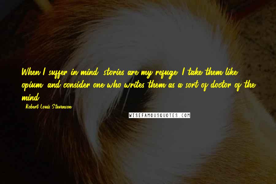 Robert Louis Stevenson Quotes: When I suffer in mind, stories are my refuge; I take them like opium; and consider one who writes them as a sort of doctor of the mind.