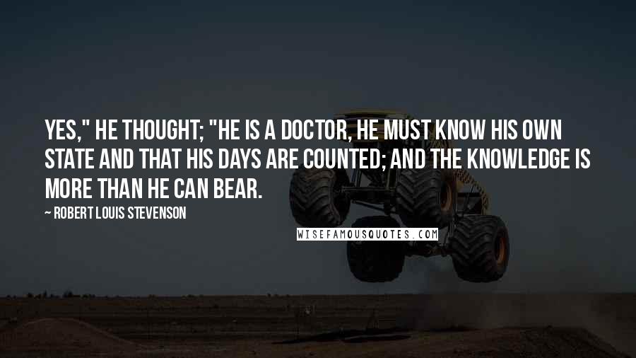 Robert Louis Stevenson Quotes: Yes," he thought; "he is a doctor, he must know his own state and that his days are counted; and the knowledge is more than he can bear.