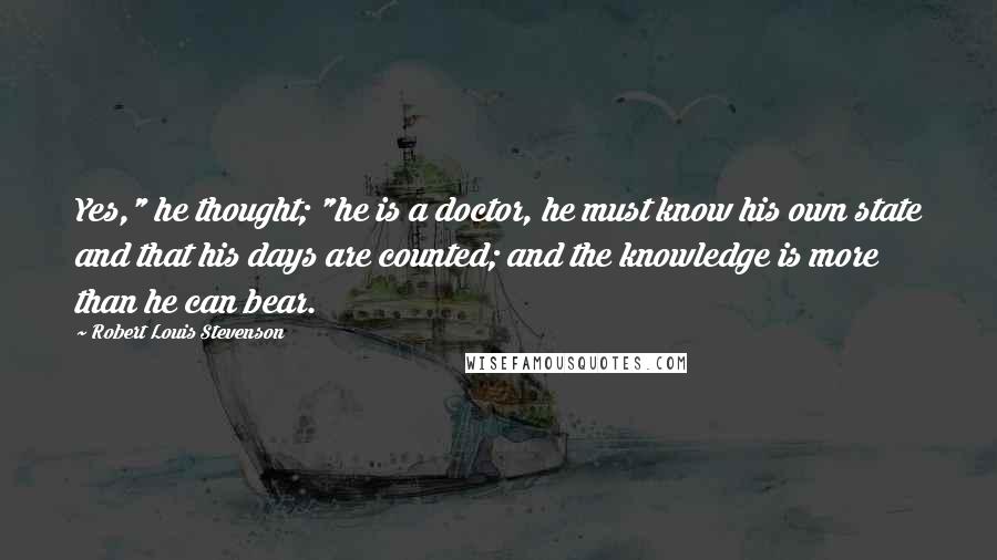 Robert Louis Stevenson Quotes: Yes," he thought; "he is a doctor, he must know his own state and that his days are counted; and the knowledge is more than he can bear.