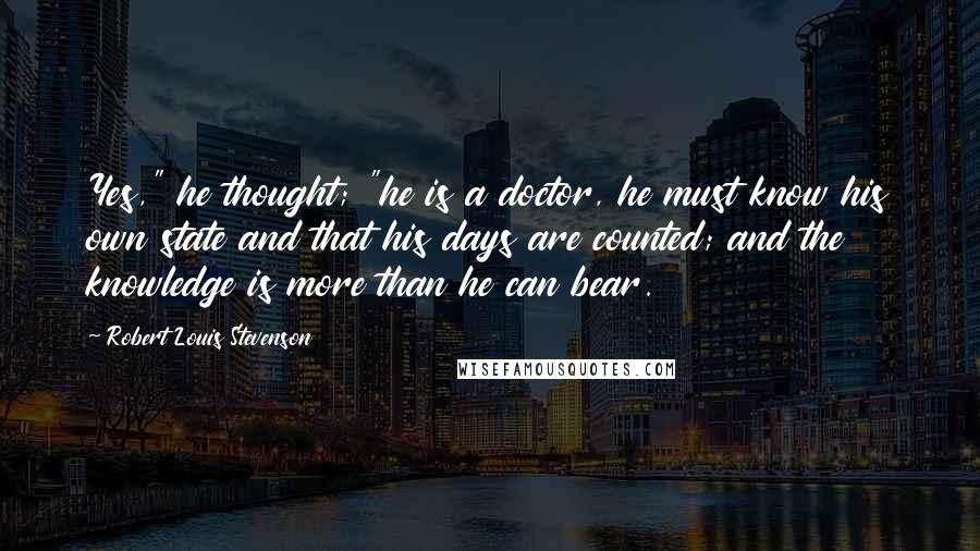 Robert Louis Stevenson Quotes: Yes," he thought; "he is a doctor, he must know his own state and that his days are counted; and the knowledge is more than he can bear.