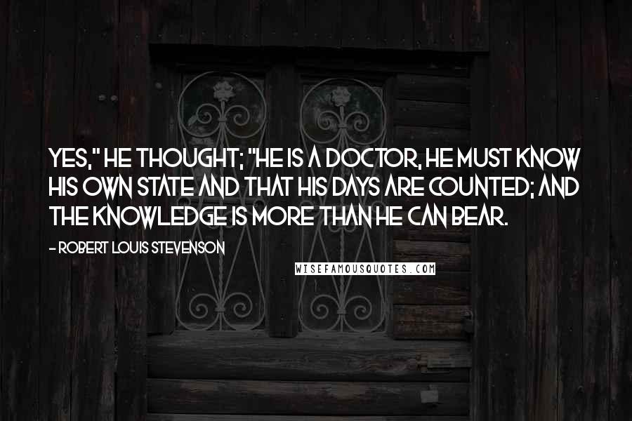 Robert Louis Stevenson Quotes: Yes," he thought; "he is a doctor, he must know his own state and that his days are counted; and the knowledge is more than he can bear.