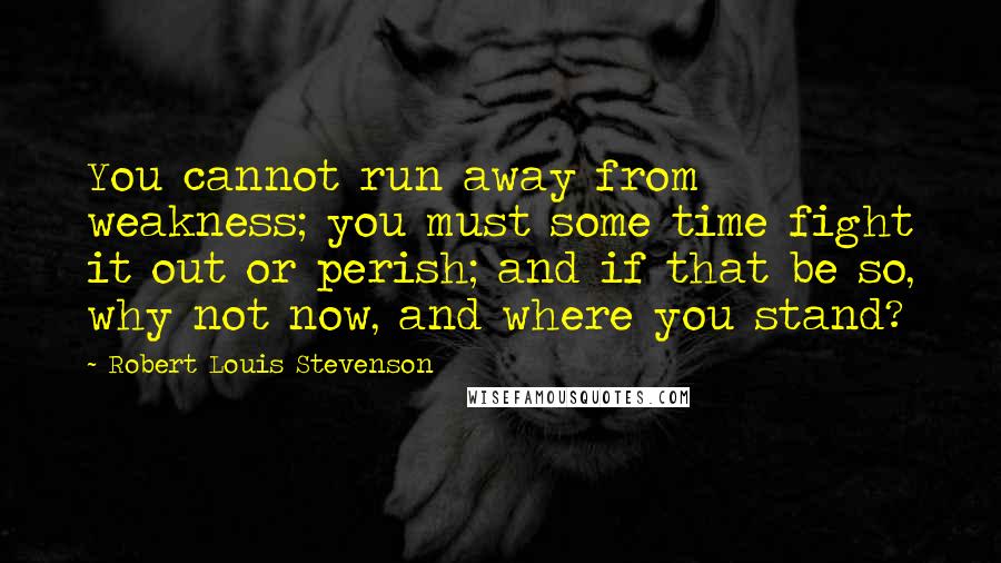 Robert Louis Stevenson Quotes: You cannot run away from weakness; you must some time fight it out or perish; and if that be so, why not now, and where you stand?