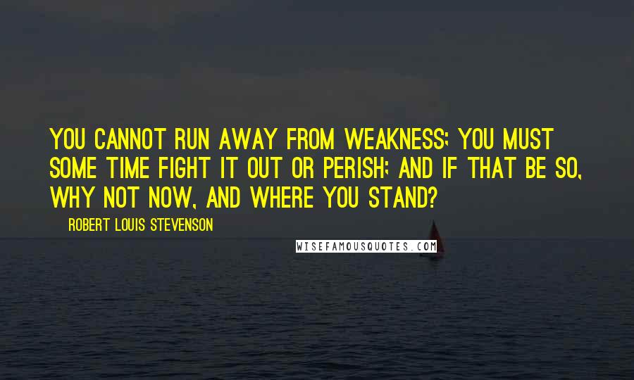 Robert Louis Stevenson Quotes: You cannot run away from weakness; you must some time fight it out or perish; and if that be so, why not now, and where you stand?