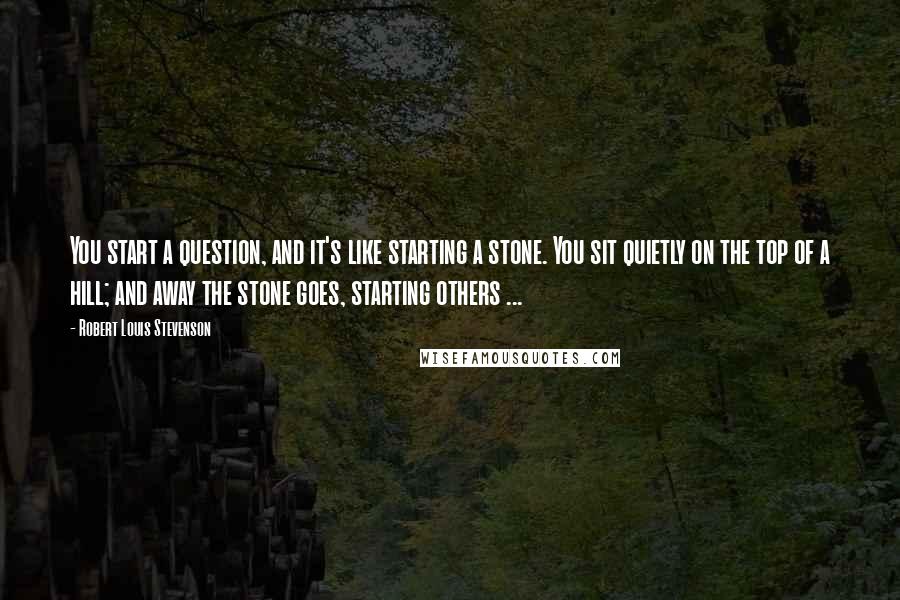 Robert Louis Stevenson Quotes: You start a question, and it's like starting a stone. You sit quietly on the top of a hill; and away the stone goes, starting others ...