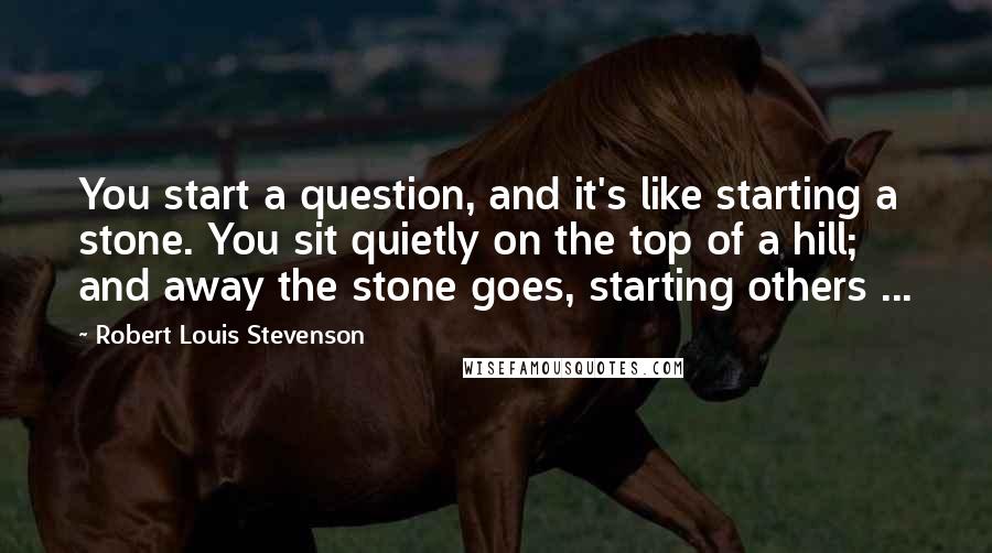 Robert Louis Stevenson Quotes: You start a question, and it's like starting a stone. You sit quietly on the top of a hill; and away the stone goes, starting others ...