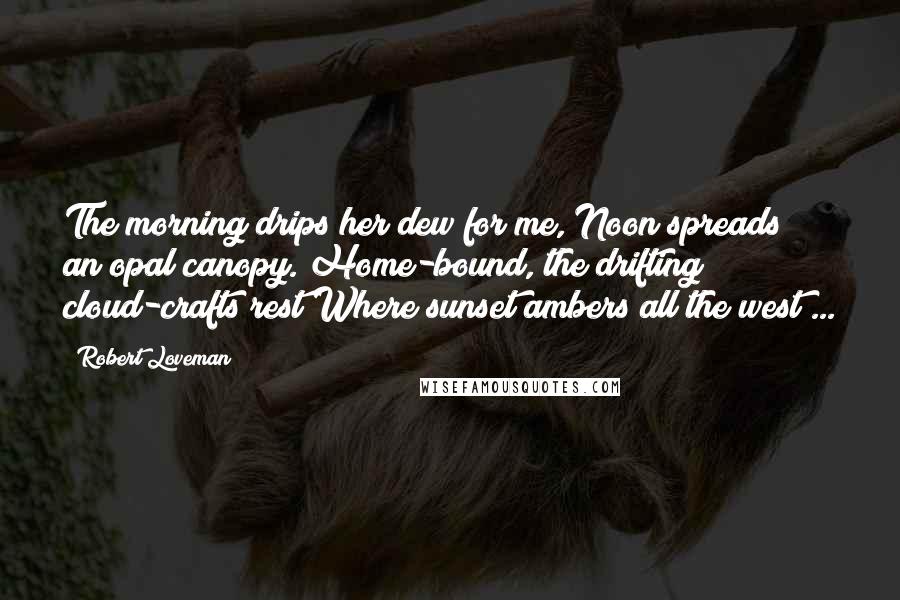 Robert Loveman Quotes: The morning drips her dew for me, Noon spreads an opal canopy. Home-bound, the drifting cloud-crafts rest Where sunset ambers all the west ...