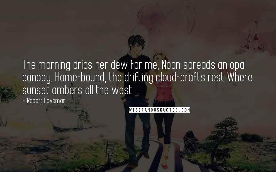 Robert Loveman Quotes: The morning drips her dew for me, Noon spreads an opal canopy. Home-bound, the drifting cloud-crafts rest Where sunset ambers all the west ...