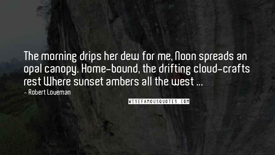 Robert Loveman Quotes: The morning drips her dew for me, Noon spreads an opal canopy. Home-bound, the drifting cloud-crafts rest Where sunset ambers all the west ...