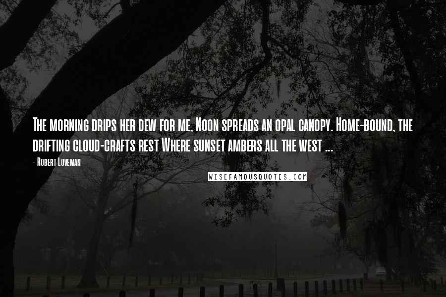 Robert Loveman Quotes: The morning drips her dew for me, Noon spreads an opal canopy. Home-bound, the drifting cloud-crafts rest Where sunset ambers all the west ...